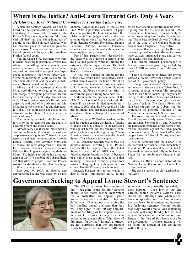 Where is the Justice? Anti-Castro Terrorist Gets Only 4 Years By Gloria La Riva, National Committee to Free the Cuban Five  A man like Santiago Alvarez, who can be heard on a telephone calling on one of his underlings to throw C-4 explosives ino Havana’s Tropicana nightclub and "do away with all that"--all that being hundreds of people--a man like Santiago Alvarez, who had machine guns, bazookas and grenades in a massive Miami arsenal, has been sen- tenced this week to fouryears by a southern Florida federal court.  et the Cuban Five, five men who were in Miami working to prevent a terrorist like Alvarez from killing innocent people, who never possessed a weapon, who never engaged nor intended to engage in the "espi- onage conspiracy” they were falsely con- victed of, received 15 years to double life after thei 2001 tral, and the added punish- ment of being denied family visits.  Alvarez and his accomplice Osvaldo Mitat were allowed to plead guilty only to one charge of weapons possession. Before their sentencing, federal judge James Cohn said, "This court recognizes the ultimate objective and goal of Mr. Alvarez and Mr. Mitat has always been a free and democrat. ic Cuba. This court does not question the altruistic motive here. However we are a nation of laws."  ‘The impunity granted to the Miami ter- rorist by the government and the courts is becoming more and more blatan.  “Almost every day it seems, more news is coming to light in Miami of the vast and deep network of rightwing Cuban-American terrorists and their murderous plots: Antonio Llama, Roberto Ferro, Alvarez, Mitat, and of course, the most dangerous of them all, Luis Posada Carriles. Posada’s. cohort, Orlando Bosch, ges to appear regularly on Miami TV, itching to admit his atrocious crime of the 1976 bombing of Cubana Flight 455 that killed 73 people. Bosch and Posada warked hand-in-hand in the plane bombing.  ‘Where s the justice?  Last Aug. 9, 2005, an historic_and unprecedented ruling was made by a panel  of three judges in the case of the Cuban Five. With a powerfully-worded 93-page decision granting the Five a new trial, the 11th Circuit Courtjudges ruled that the situ- ation in Miami was  "perfect storm” efec- tively denying Gerardo Hernindez, Ramon Labaiino, Antonio Guerrero, Fernando Gonzilez and René Gonzilez the constitu- tional right o due process.  Partof that "perfect storm” described by the judges was the evidence of terrorist plots the Five had gathered while infilrating the extremist Miami_organizations. The  trial judge, Joan Lenard, denied much of that i~ dence as irelevant,  A new trial outside of Miami for the Cuban Five would have undoubtedly exon- erated them. However, the hand of the Bush administration intervened last year when US. Attomey General Alberto Gonzales appealed the Five’s victory in an offort 1o overtum the panel’s ruling for a new tria,  Unfortunately, the en bane panel of the L1th Circuit Court of Appeals set aside the Cuban Five’s victory. It ruled ignominiously on Aug. 9, 2005, that he Five received a fair trial in Miami, and that Judge Lenard prop- erly denied them a change of venue out of Miai,  While George W. Bush unleashes bombs and destruction causing the deaths of Iragis, ‘Afghanis and U.S. soldiers-in the name of & war against terror--he has remained com.- pletely silent about the rightwing Cuban- American terrorists who reside i the United States. This silence is tacit support.  U.S. Homeland Security waited two full months before arresting Luis Posada Carriles afer he illegally entered the United States last year. When DHS was finally forced to detain Posada on May 17 because of a public press conference he held that moming, Homeland Security_prosecutors avoided charging him with more serious crimes,like the Cubana plane bombing  Instead, Posada’s only formal charge to date is illegal immigration entry. To the  extent that federal authorities may be inves- tigating him for his role in several 1997 Cubanhotel bombings, it is probably to avoid prosecuting him for the plane bomb- ing. That is because Bush Sr. was CIA direc- tor at the time of the Cubana bombing; Posada was a longtime CIA operative.  It is more than an oversight by Bush and previous presidents that Miami terrorists have existed, organized plots, and carried out atacks with total impunity.  ‘The Miami terrorist phenomenon is financed, armed, nd given a green light by the CIA, FBI and other ams of the govern- ment,  “There is mounting evidence that proves without a doubt, terrorism against Cuba is partof U.S. government policy  I the govemment won’t listen to justice and reason in the case of the Cuban Five, if it instead chooses to vengefully prosecite them 10 keep them lacked up for years for daring to defend their homeland of Cuba, then it is up to the peaple o fight ever more for their freedom. The Cuban Five’s mis- sion was not only saving Cuban lives, but protecting all potential victims of the Miami mafia, including U.S. citizens.  ‘The American people would embrace the Five if they were only aware of their cause and mission. September 11 and Oklahoma are permanent reminders of the horror of ter- rorism. Terrorism against the Cuban people is 10 less crininal. More than 3,400 Cuban people have died from U.S.-originated ter- rorist attacks.  Justice demands that the Cuban Five ani-terrorist activists be freed immediately. In addition, Posada should be extradited o Venezucla or prosecuted fully in the United States for the bombing of Cubana Flight 55,  Gloria La Riva is coordinator of the National Committee 10 Free the Cuban Five in San Francisco.  ‘She can be reached at: glorialariva@hot- ‘mail.com  Government Seeking to Appeal Lynne Stewart’s Sentence  The US Government has announced that it has gone to the Solicitor General of the United States Justice Department for authorization to appeal Lynne Stewart’s sentence and that of her co- defendants. They are not challenging the bail pending appeal but state that they will only agree to one 30-day adjourn- ‘ment of the filing of the appeal because they want everyone serving their sen- tences as soon as possible. What does all this mean for Lynne? Lynne’s attorneys are not surprised that the government wants to appeal her sentence. Although  sentences are not usually appealed, it does happen.  Case law in the Ind Circuit, ‘which governs Lynn’s case, shows that, although rare, when a sen- tence is appealed and the Circuit sends the case back for re-sentencing the result s a far longer sentence. We are hopeful that Judge Koeltl’s meticulous sentencing decision will carry the day but we have Ro guarantees and must continue our vig- ilance in the face of this latest move by the government.Lynne’s attorneys will be filing the appeal of her conviction within the year.  